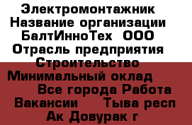 Электромонтажник › Название организации ­ БалтИнноТех, ООО › Отрасль предприятия ­ Строительство › Минимальный оклад ­ 20 000 - Все города Работа » Вакансии   . Тыва респ.,Ак-Довурак г.